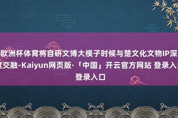 欧洲杯体育将自研文博大模子时候与楚文化文物IP深度交融-Kaiyun网页版·「中国」开云官方网站 登录入口
