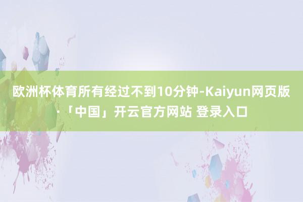 欧洲杯体育所有经过不到10分钟-Kaiyun网页版·「中国」开云官方网站 登录入口