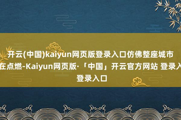 开云(中国)kaiyun网页版登录入口仿佛整座城市齐在点燃-Kaiyun网页版·「中国」开云官方网站 登录入口