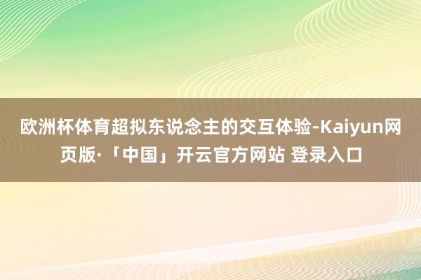 欧洲杯体育超拟东说念主的交互体验-Kaiyun网页版·「中国」开云官方网站 登录入口