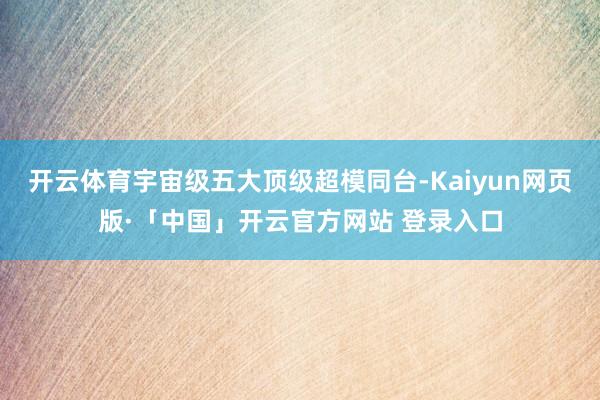 开云体育宇宙级五大顶级超模同台-Kaiyun网页版·「中国」开云官方网站 登录入口