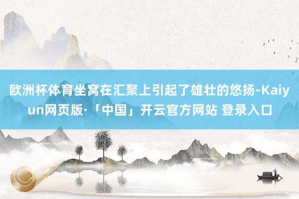 欧洲杯体育坐窝在汇聚上引起了雄壮的悠扬-Kaiyun网页版·「中国」开云官方网站 登录入口