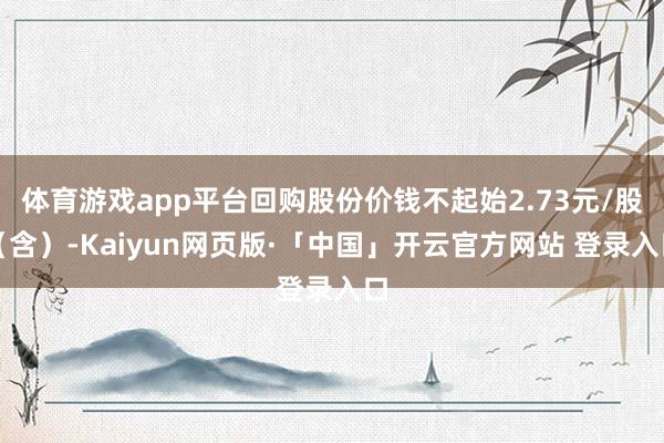 体育游戏app平台回购股份价钱不起始2.73元/股（含）-Kaiyun网页版·「中国」开云官方网站 登录入口