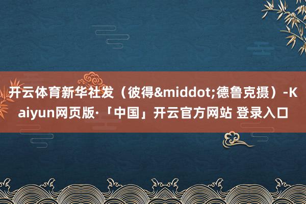 开云体育新华社发（彼得&middot;德鲁克摄）-Kaiyun网页版·「中国」开云官方网站 登录入口