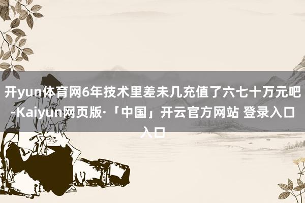 开yun体育网6年技术里差未几充值了六七十万元吧-Kaiyun网页版·「中国」开云官方网站 登录入口