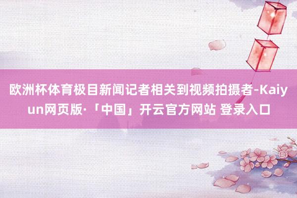 欧洲杯体育极目新闻记者相关到视频拍摄者-Kaiyun网页版·「中国」开云官方网站 登录入口