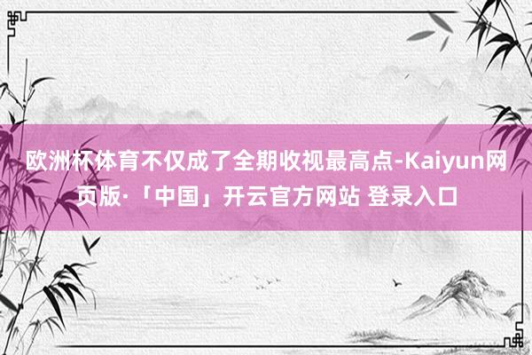 欧洲杯体育不仅成了全期收视最高点-Kaiyun网页版·「中国」开云官方网站 登录入口
