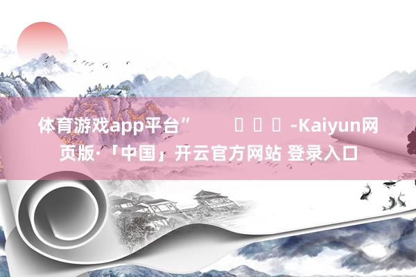 体育游戏app平台”        			-Kaiyun网页版·「中国」开云官方网站 登录入口