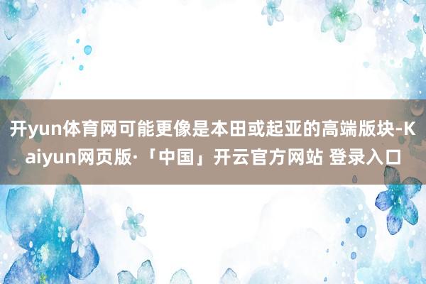 开yun体育网可能更像是本田或起亚的高端版块-Kaiyun网页版·「中国」开云官方网站 登录入口