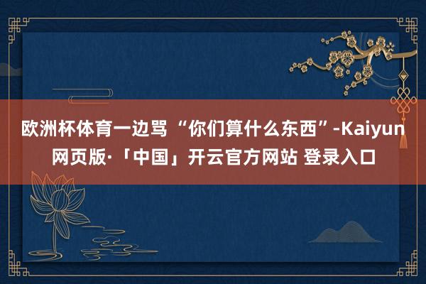 欧洲杯体育一边骂 “你们算什么东西”-Kaiyun网页版·「中国」开云官方网站 登录入口