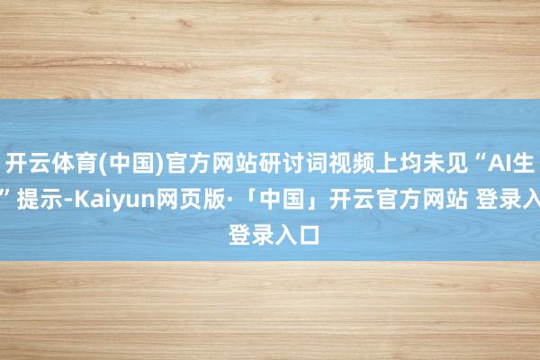 开云体育(中国)官方网站研讨词视频上均未见“AI生成”提示-Kaiyun网页版·「中国」开云官方网站 登录入口