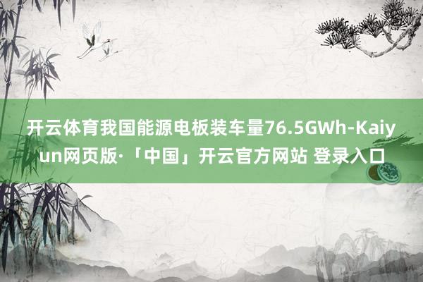开云体育我国能源电板装车量76.5GWh-Kaiyun网页版·「中国」开云官方网站 登录入口