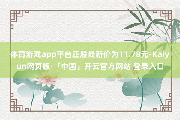 体育游戏app平台正股最新价为11.78元-Kaiyun网页版·「中国」开云官方网站 登录入口