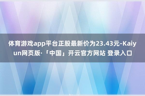 体育游戏app平台正股最新价为23.43元-Kaiyun网页版·「中国」开云官方网站 登录入口