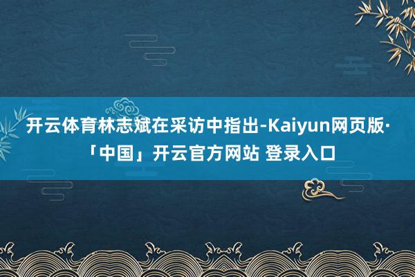 开云体育　　林志斌在采访中指出-Kaiyun网页版·「中国」开云官方网站 登录入口