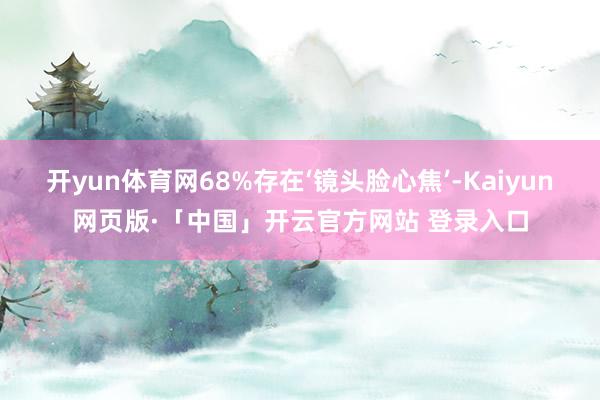 开yun体育网68%存在‘镜头脸心焦’-Kaiyun网页版·「中国」开云官方网站 登录入口