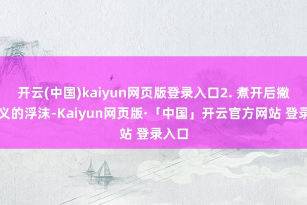 开云(中国)kaiyun网页版登录入口2. 煮开后撇掉名义的浮沫-Kaiyun网页版·「中国」开云官方网站 登录入口