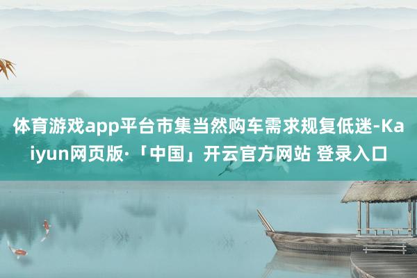 体育游戏app平台市集当然购车需求规复低迷-Kaiyun网页版·「中国」开云官方网站 登录入口