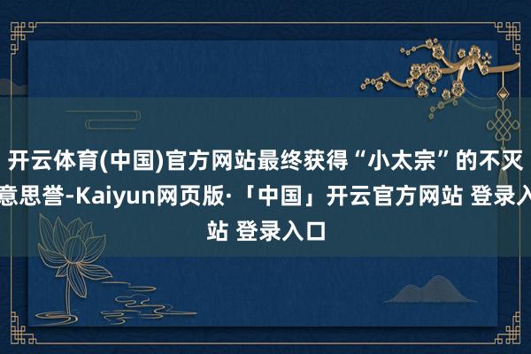 开云体育(中国)官方网站最终获得“小太宗”的不灭好意思誉-Kaiyun网页版·「中国」开云官方网站 登录入口