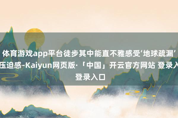 体育游戏app平台徒步其中能直不雅感受‘地球疏漏’的压迫感-Kaiyun网页版·「中国」开云官方网站 登录入口