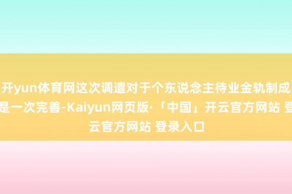 开yun体育网这次调遣对于个东说念主待业金轨制成立来说是一次完善-Kaiyun网页版·「中国」开云官方网站 登录入口