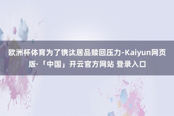 欧洲杯体育为了镌汰居品赎回压力-Kaiyun网页版·「中国」开云官方网站 登录入口