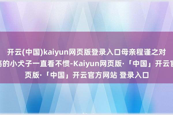 开云(中国)kaiyun网页版登录入口母亲程谨之对这个害得丈夫夭殇的小犬子一直看不惯-Kaiyun网页版·「中国」开云官方网站 登录入口