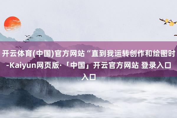 开云体育(中国)官方网站“直到我运转创作和绘图时-Kaiyun网页版·「中国」开云官方网站 登录入口