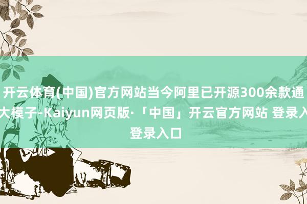 开云体育(中国)官方网站当今阿里已开源300余款通义大模子-Kaiyun网页版·「中国」开云官方网站 登录入口
