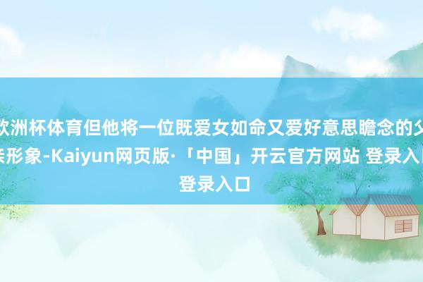 欧洲杯体育但他将一位既爱女如命又爱好意思瞻念的父亲形象-Kaiyun网页版·「中国」开云官方网站 登录入口