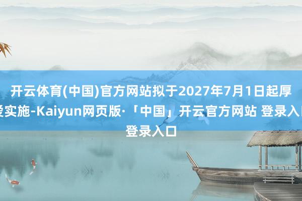 开云体育(中国)官方网站拟于2027年7月1日起厚爱实施-Kaiyun网页版·「中国」开云官方网站 登录入口