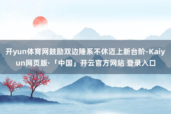 开yun体育网鼓励双边陲系不休迈上新台阶-Kaiyun网页版·「中国」开云官方网站 登录入口