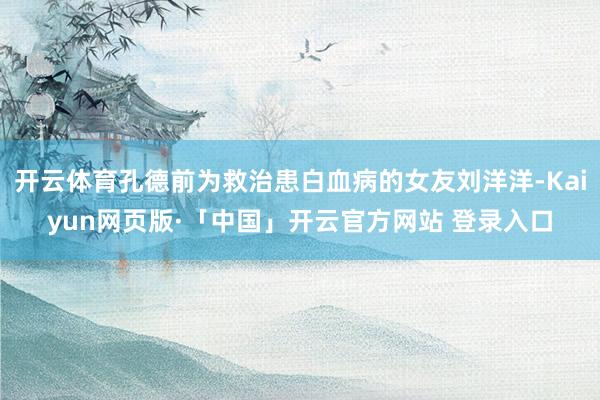 开云体育孔德前为救治患白血病的女友刘洋洋-Kaiyun网页版·「中国」开云官方网站 登录入口