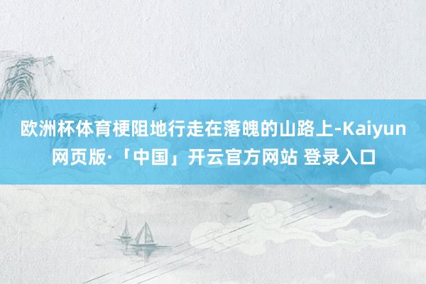 欧洲杯体育梗阻地行走在落魄的山路上-Kaiyun网页版·「中国」开云官方网站 登录入口