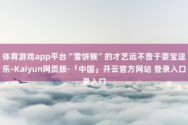 体育游戏app平台“雪饼猴”的才艺远不啻于耍宝逗乐-Kaiyun网页版·「中国」开云官方网站 登录入口