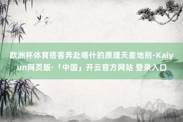 欧洲杯体育　　搭客奔赴喀什的原理天差地别-Kaiyun网页版·「中国」开云官方网站 登录入口
